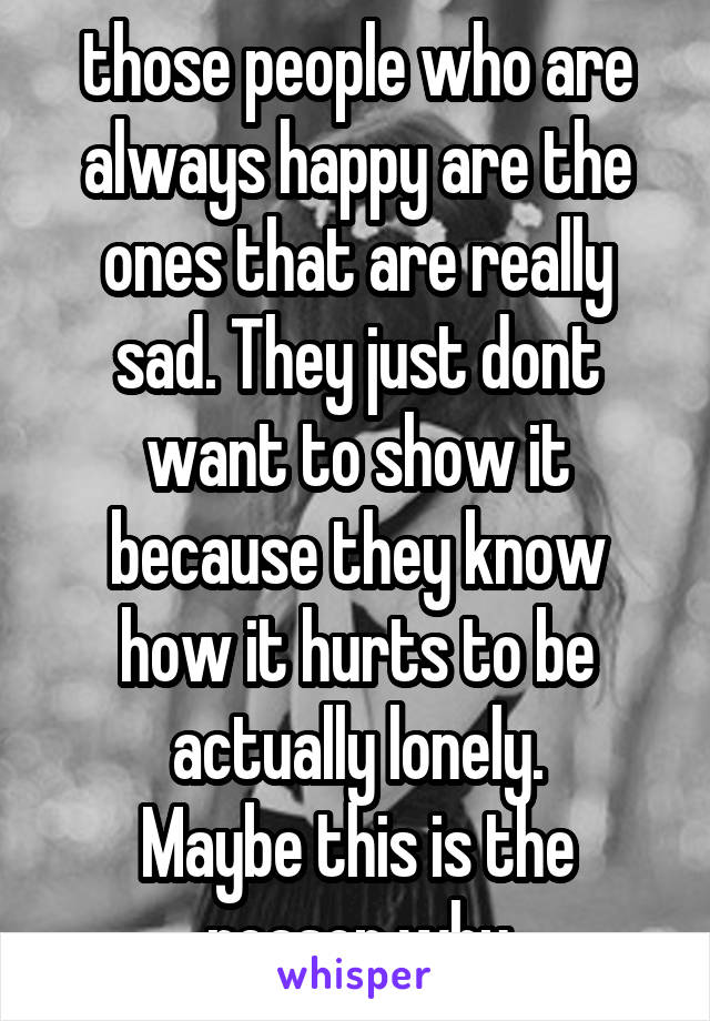 those people who are always happy are the ones that are really sad. They just dont want to show it because they know how it hurts to be actually lonely.
Maybe this is the reason why