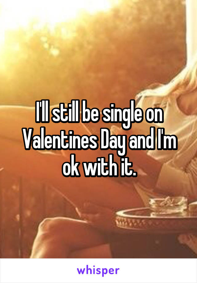 I'll still be single on Valentines Day and I'm ok with it.