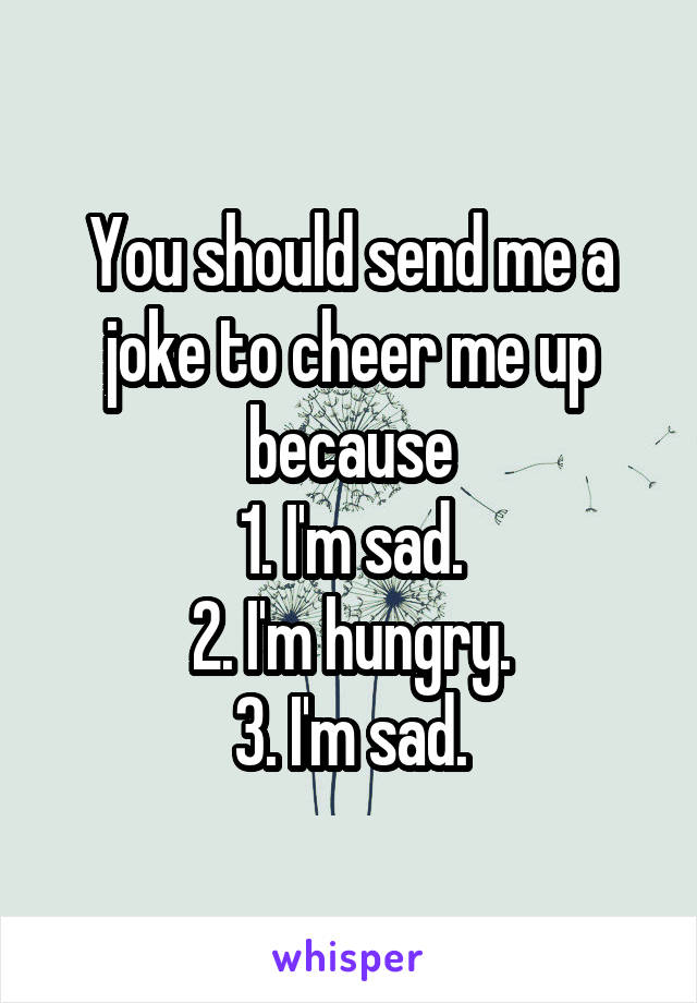 You should send me a joke to cheer me up because
1. I'm sad.
2. I'm hungry.
3. I'm sad.