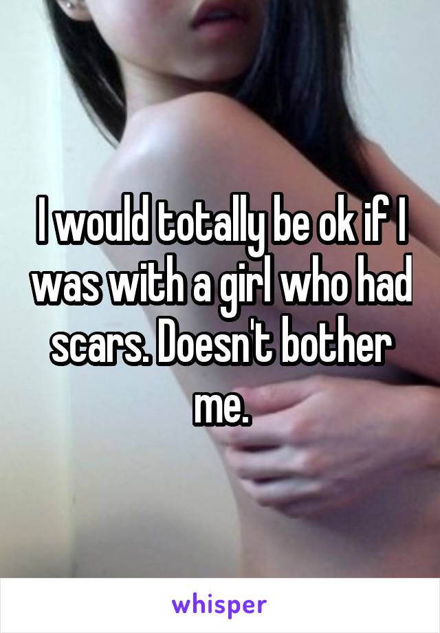 I would totally be ok if I was with a girl who had scars. Doesn't bother me.