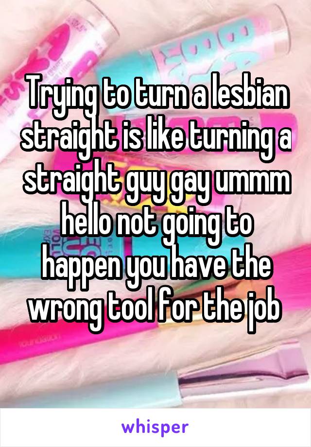 Trying to turn a lesbian straight is like turning a straight guy gay ummm hello not going to happen you have the wrong tool for the job 
