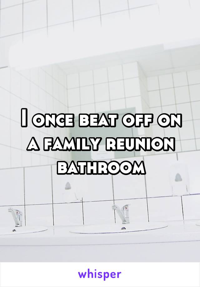 I once beat off on a family reunion bathroom