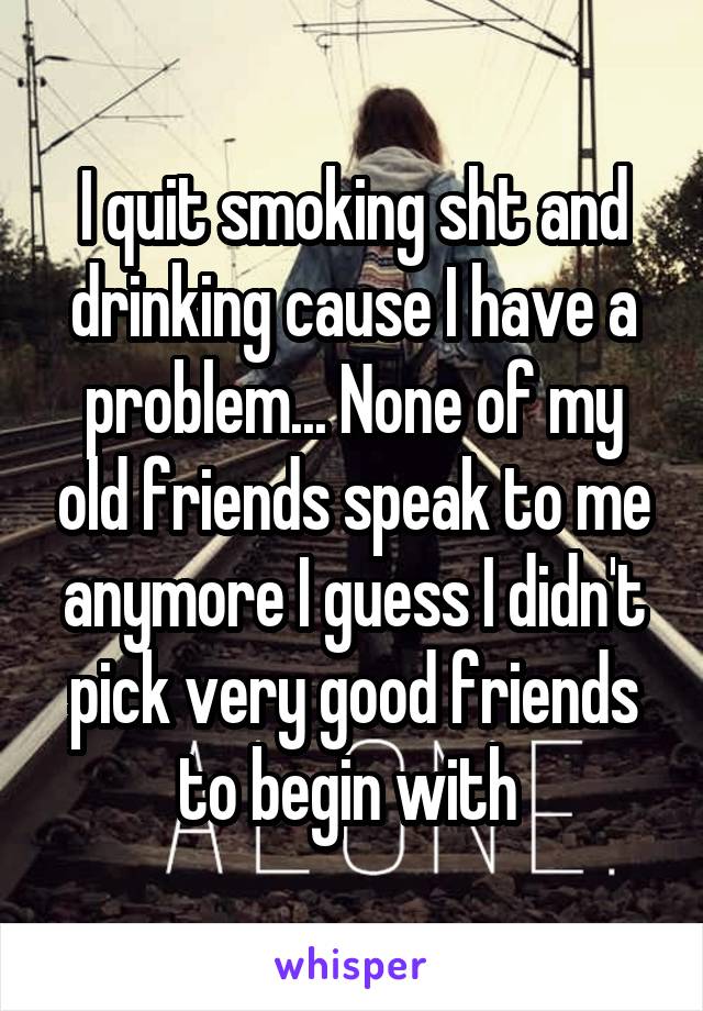 I quit smoking sht and drinking cause I have a problem... None of my old friends speak to me anymore I guess I didn't pick very good friends to begin with 