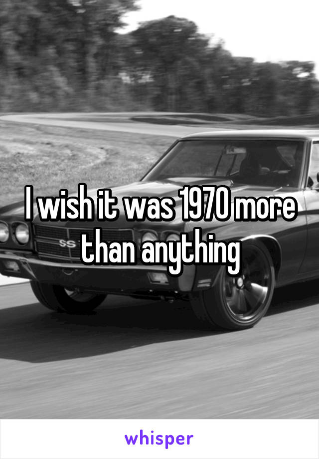 I wish it was 1970 more than anything