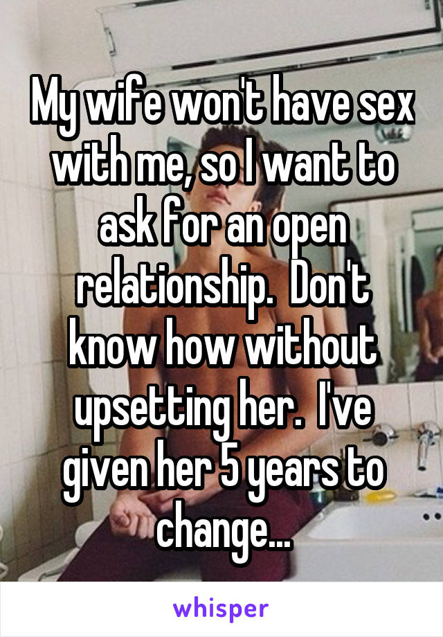 My wife won't have sex with me, so I want to ask for an open relationship.  Don't know how without upsetting her.  I've given her 5 years to change...