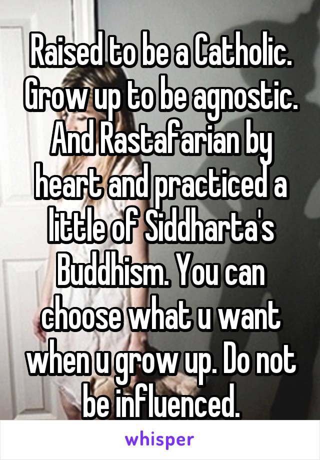 Raised to be a Catholic. Grow up to be agnostic. And Rastafarian by heart and practiced a little of Siddharta's Buddhism. You can choose what u want when u grow up. Do not be influenced.