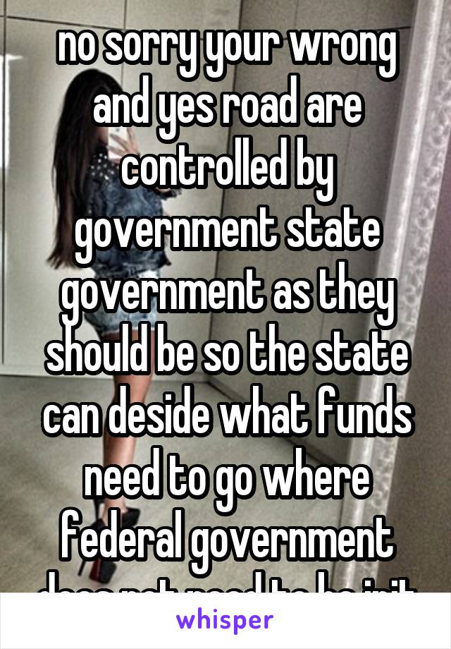 no sorry your wrong and yes road are controlled by government state government as they should be so the state can deside what funds need to go where federal government does not need to be init