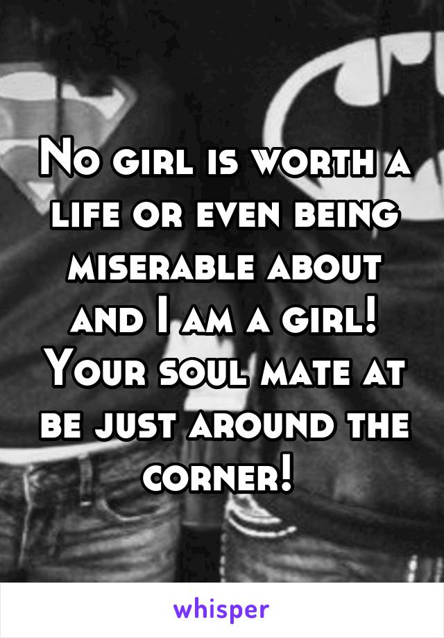 No girl is worth a life or even being miserable about and I am a girl! Your soul mate at be just around the corner! 