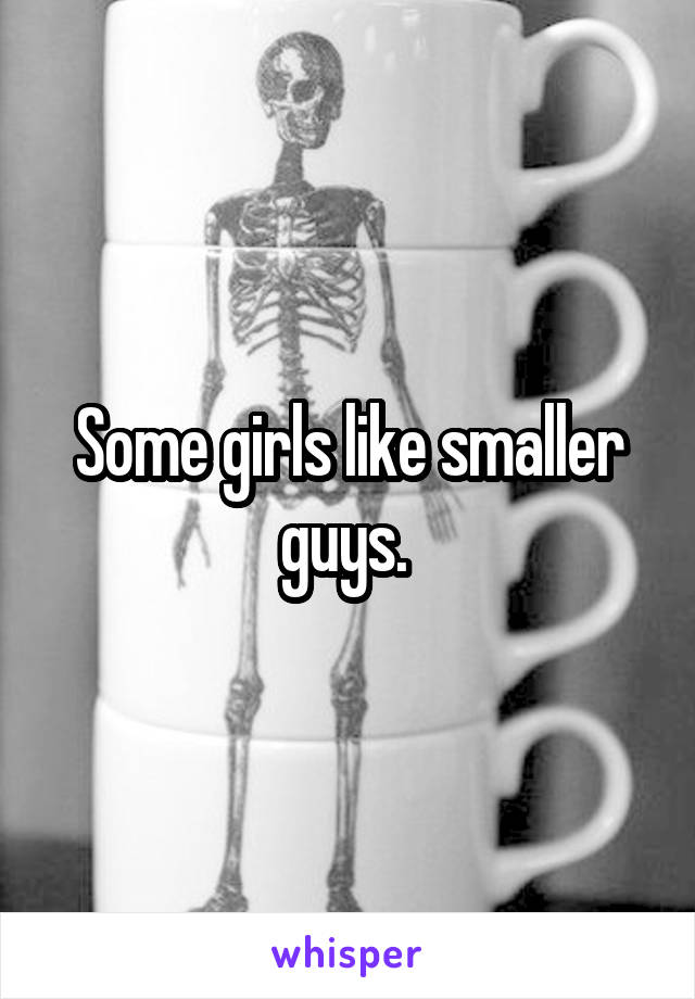 Some girls like smaller guys. 