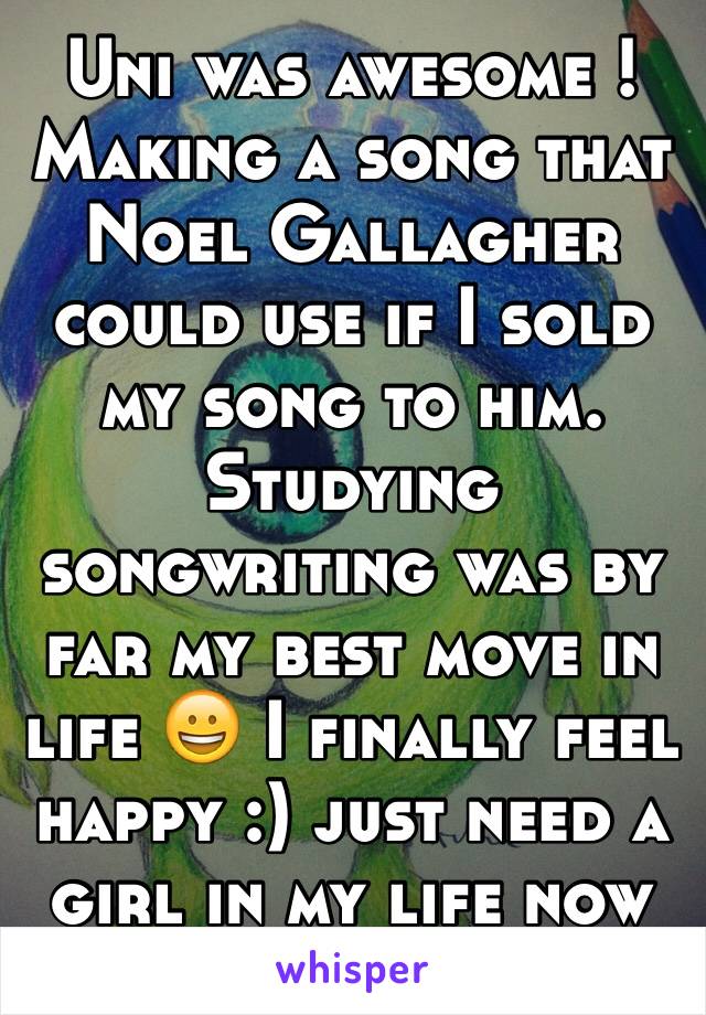 Uni was awesome ! Making a song that Noel Gallagher could use if I sold my song to him. Studying songwriting was by far my best move in life 😀 I finally feel happy :) just need a girl in my life now 