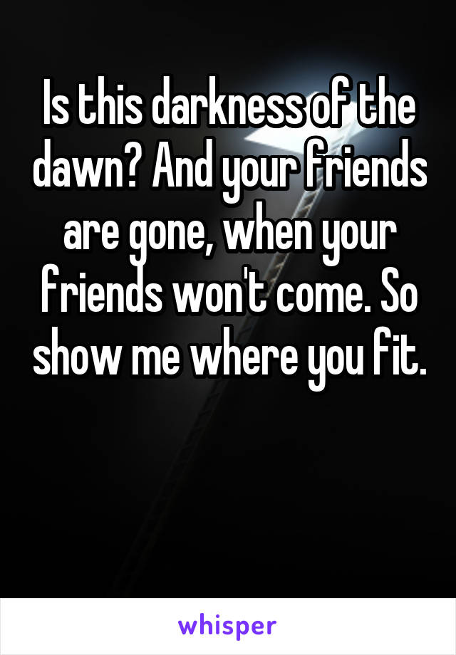 Is this darkness of the dawn? And your friends are gone, when your friends won't come. So show me where you fit. 

