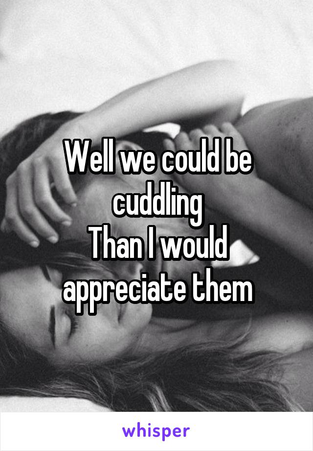 Well we could be cuddling
Than I would appreciate them