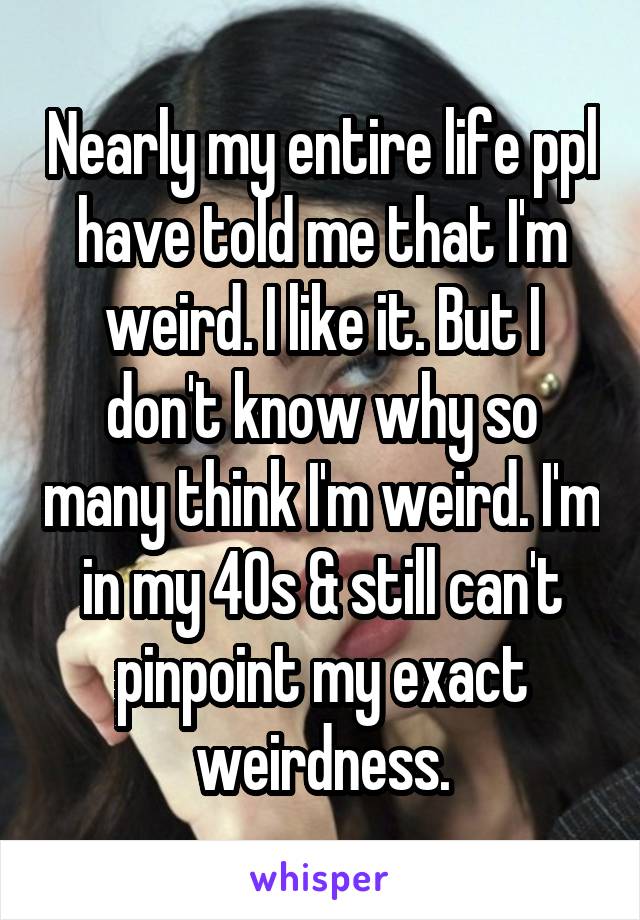 Nearly my entire life ppl have told me that I'm weird. I like it. But I don't know why so many think I'm weird. I'm in my 40s & still can't pinpoint my exact weirdness.