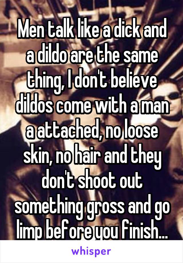 Men talk like a dick and a dildo are the same thing, I don't believe dildos come with a man a attached, no loose skin, no hair and they don't shoot out something gross and go limp before you finish...