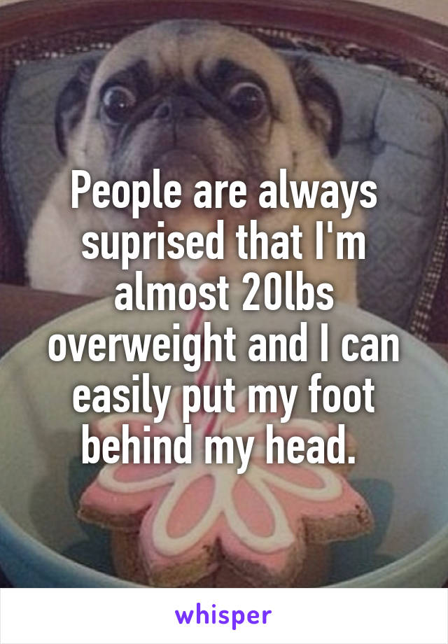 People are always suprised that I'm almost 20lbs overweight and I can easily put my foot behind my head. 