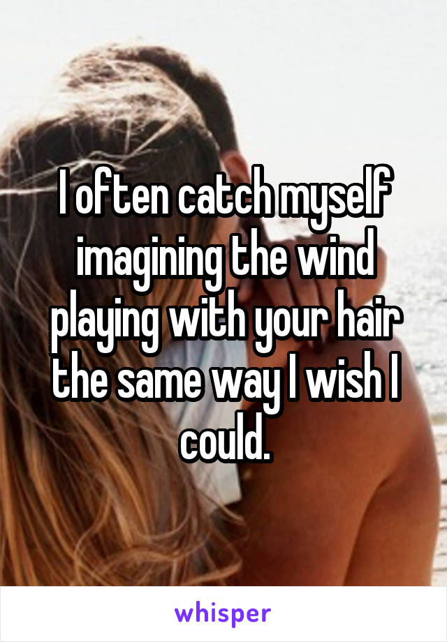 I often catch myself imagining the wind playing with your hair the same way I wish I could.