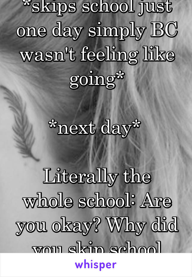 *skips school just one day simply BC wasn't feeling like going*

*next day* 

Literally the whole school: Are you okay? Why did you skip school yesterday? 