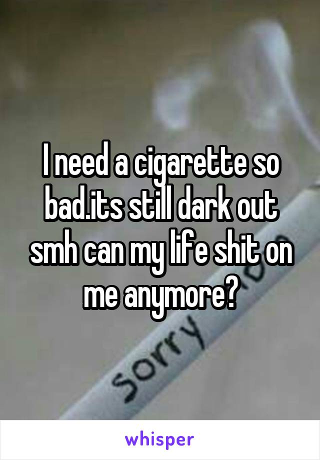 I need a cigarette so bad.its still dark out smh can my life shit on me anymore?