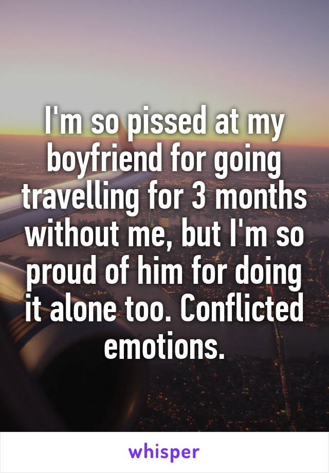 I'm so pissed at my boyfriend for going travelling for 3 months without me, but I'm so proud of him for doing it alone too. Conflicted emotions.