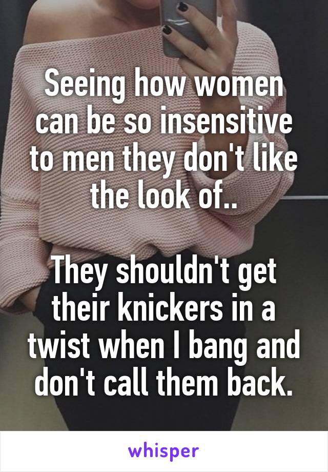 Seeing how women can be so insensitive to men they don't like the look of..

They shouldn't get their knickers in a twist when I bang and don't call them back.