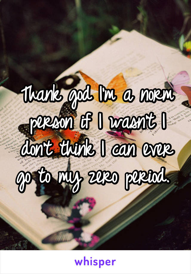 Thank god I'm a norm person if I wasn't I don't think I can ever go to my zero period. 