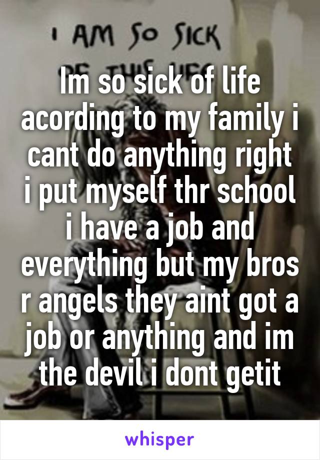 Im so sick of life acording to my family i cant do anything right i put myself thr school i have a job and everything but my bros r angels they aint got a job or anything and im the devil i dont getit