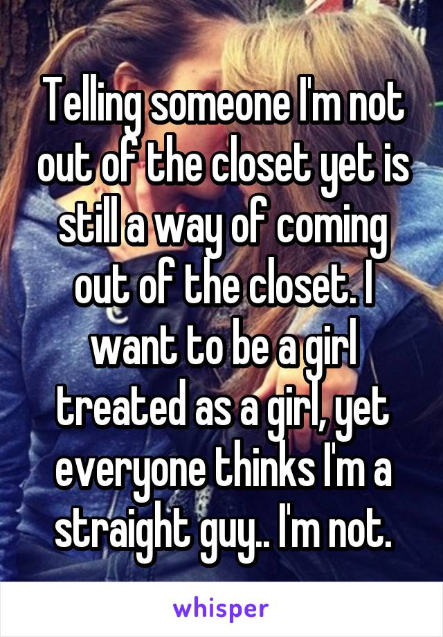 Telling someone I'm not out of the closet yet is still a way of coming out of the closet. I want to be a girl treated as a girl, yet everyone thinks I'm a straight guy.. I'm not.