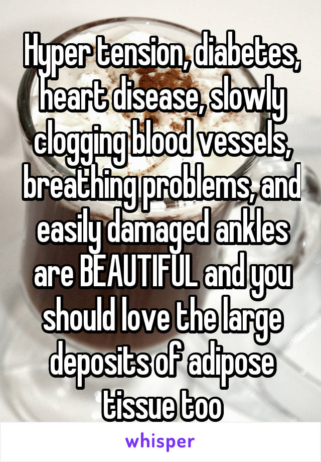 Hyper tension, diabetes, heart disease, slowly clogging blood vessels, breathing problems, and easily damaged ankles are BEAUTIFUL and you should love the large deposits of adipose tissue too