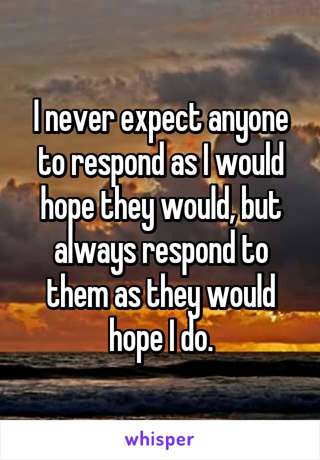 I never expect anyone to respond as I would hope they would, but always respond to them as they would hope I do.