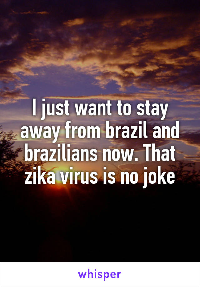 I just want to stay away from brazil and brazilians now. That zika virus is no joke