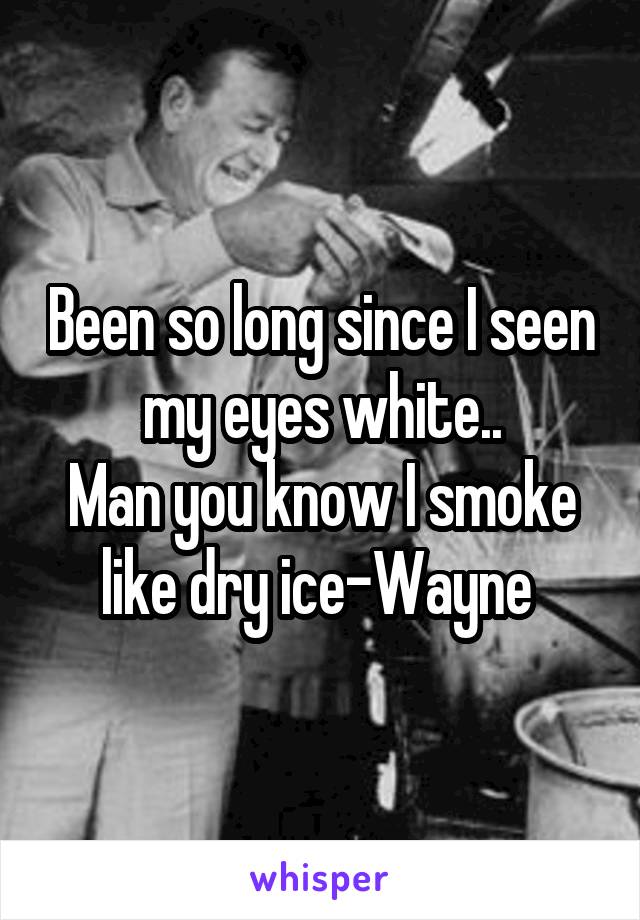 Been so long since I seen my eyes white..
Man you know I smoke like dry ice-Wayne 