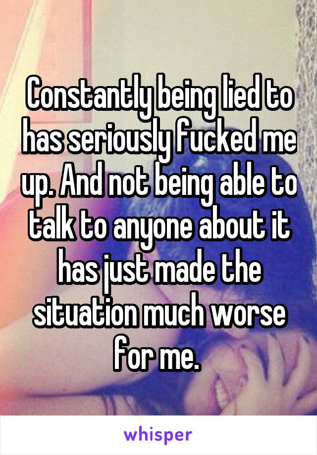 Constantly being lied to has seriously fucked me up. And not being able to talk to anyone about it has just made the situation much worse for me. 