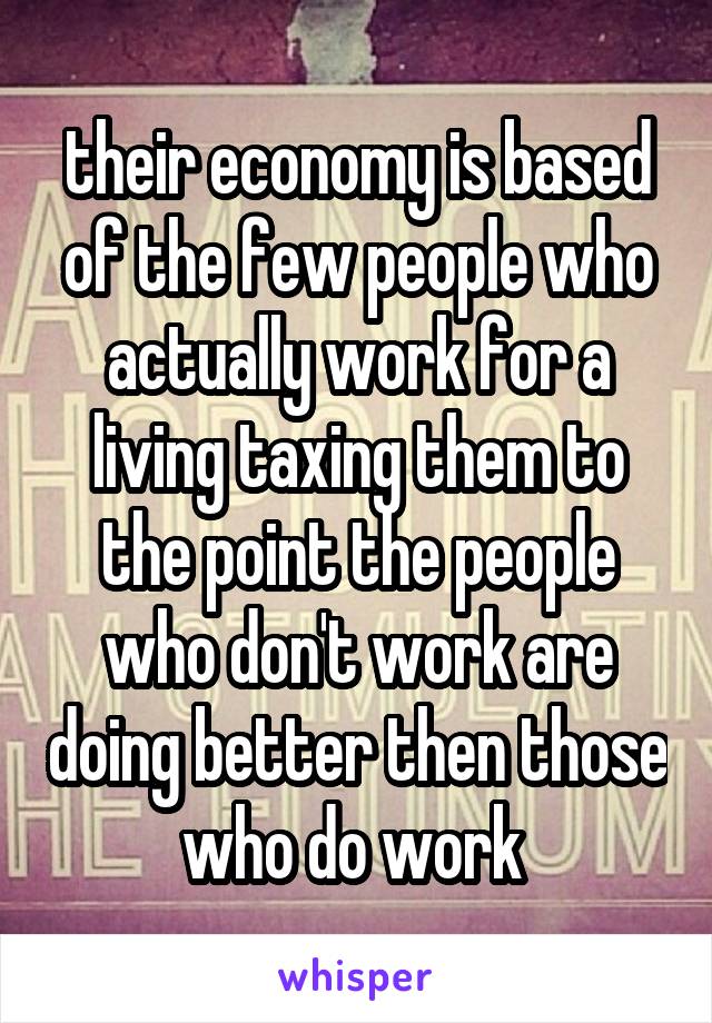 their economy is based of the few people who actually work for a living taxing them to the point the people who don't work are doing better then those who do work 