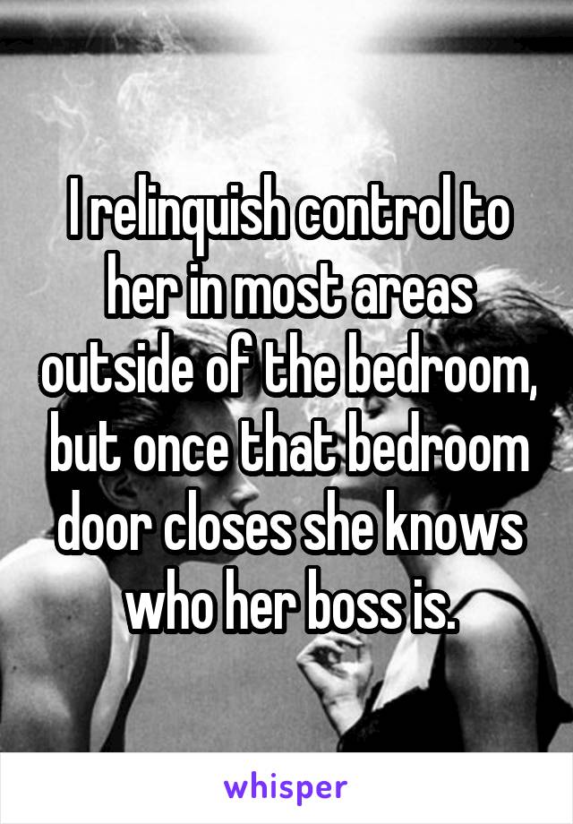 I relinquish control to her in most areas outside of the bedroom, but once that bedroom door closes she knows who her boss is.