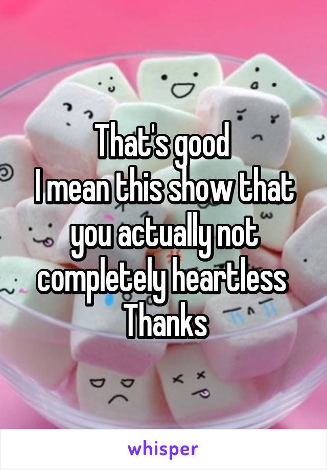 That's good 
I mean this show that you actually not completely heartless 
Thanks