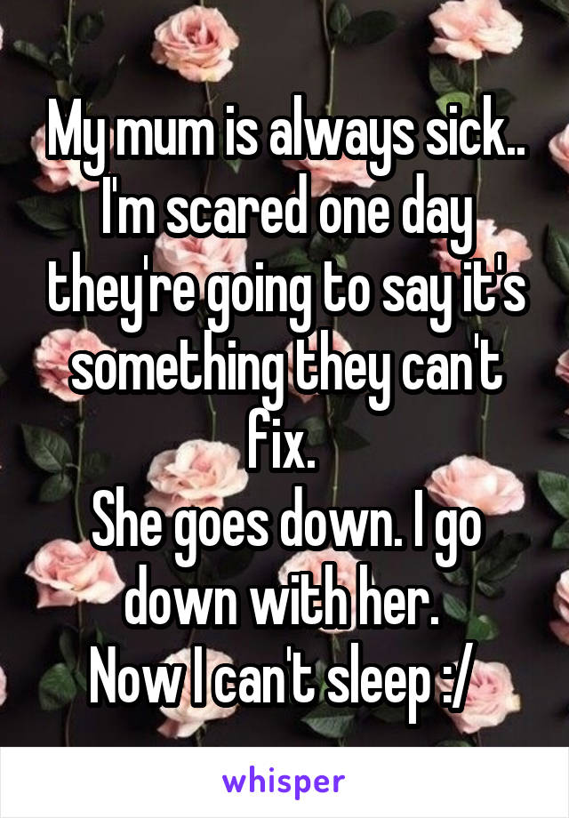 My mum is always sick.. I'm scared one day they're going to say it's something they can't fix. 
She goes down. I go down with her. 
Now I can't sleep :/ 