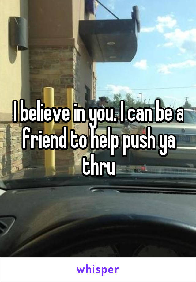 I believe in you. I can be a friend to help push ya thru