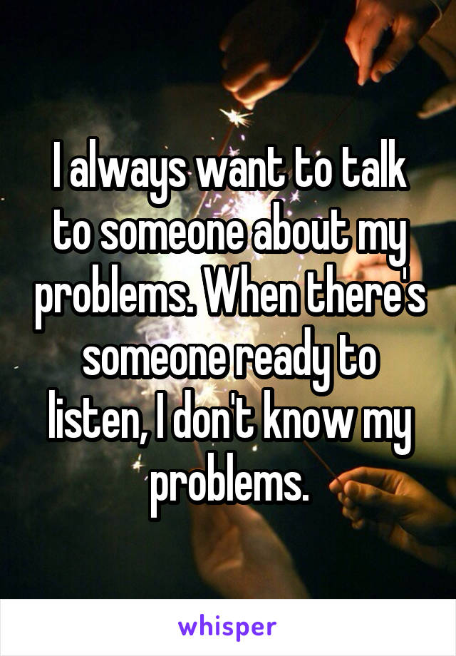 I always want to talk to someone about my problems. When there's someone ready to listen, I don't know my problems.