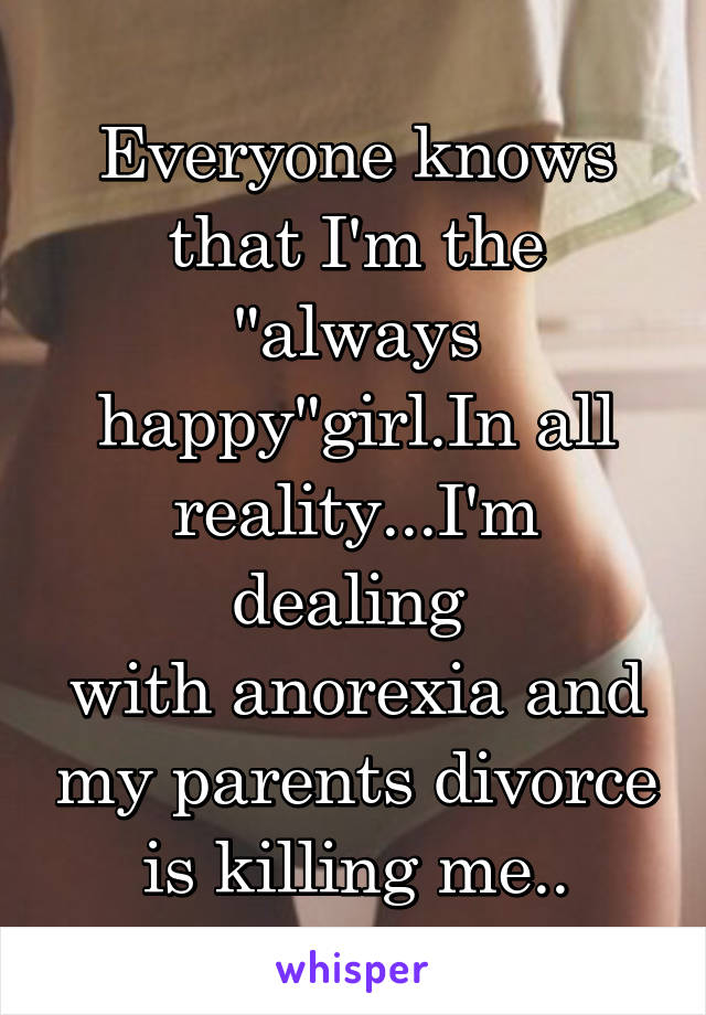 Everyone knows that I'm the "always happy"girl.In all reality...I'm dealing 
with anorexia and my parents divorce is killing me..