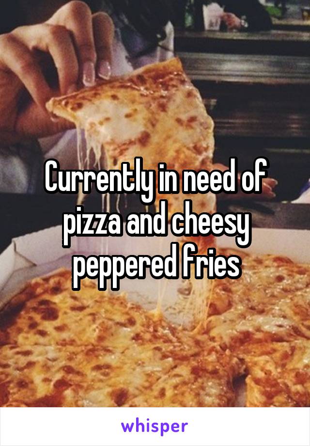 Currently in need of pizza and cheesy peppered fries