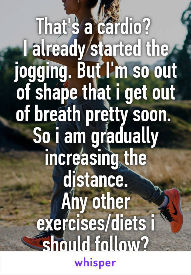 That's a cardio? 
I already started the jogging. But I'm so out of shape that i get out of breath pretty soon. 
So i am gradually increasing the distance.
Any other exercises/diets i should follow?