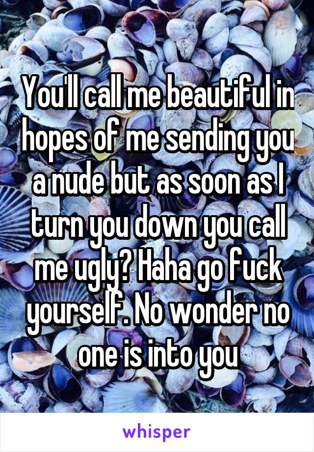 You'll call me beautiful in hopes of me sending you a nude but as soon as I turn you down you call me ugly? Haha go fuck yourself. No wonder no one is into you