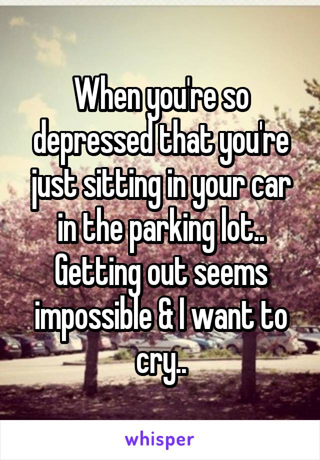 When you're so depressed that you're just sitting in your car in the parking lot.. Getting out seems impossible & I want to cry..