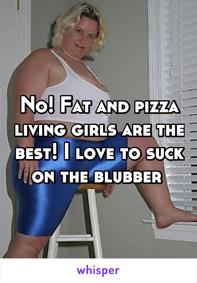 No! Fat and pizza living girls are the best! I love to suck on the blubber 