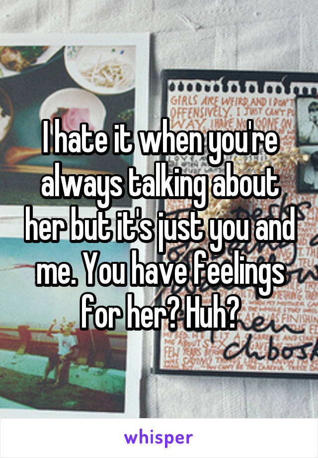 I hate it when you're always talking about her but it's just you and me. You have feelings for her? Huh?