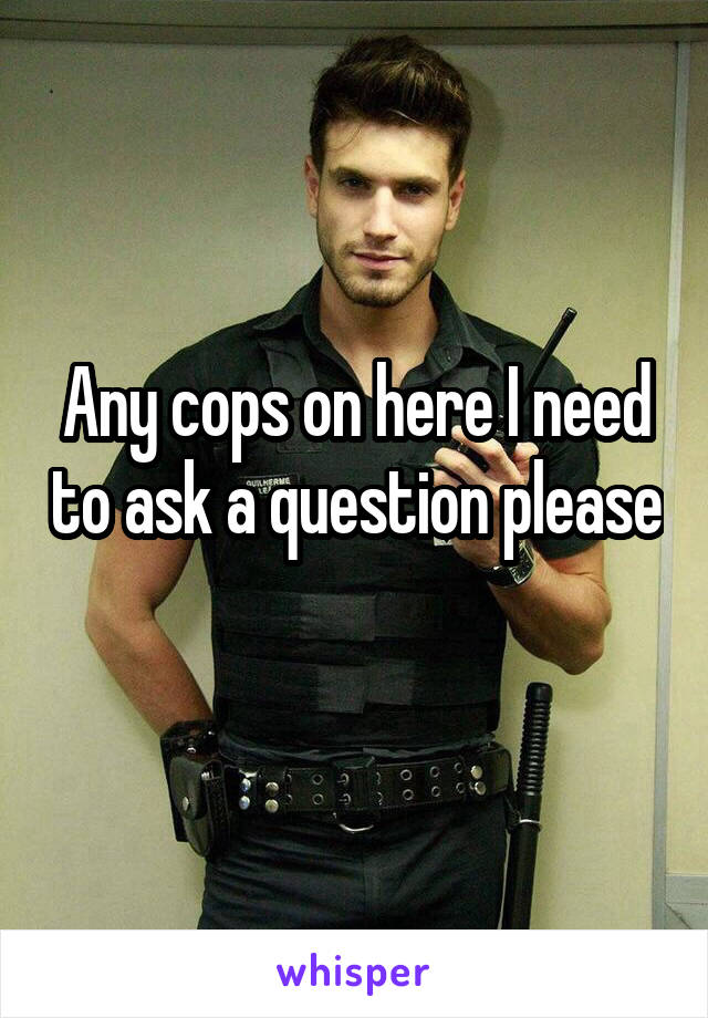 Any cops on here I need to ask a question please 