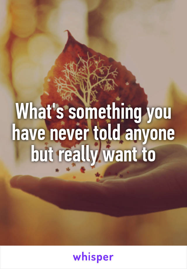 What's something you have never told anyone but really want to