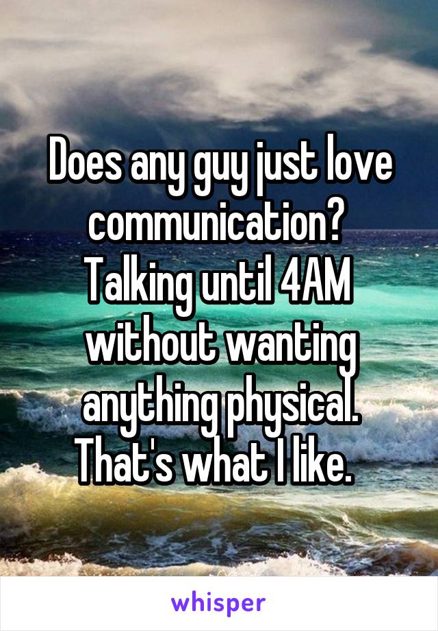 Does any guy just love communication?  Talking until 4AM  without wanting anything physical. That's what I like.  