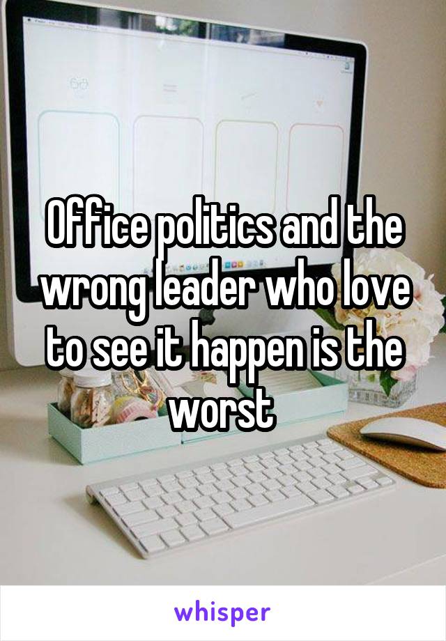 Office politics and the wrong leader who love to see it happen is the worst 