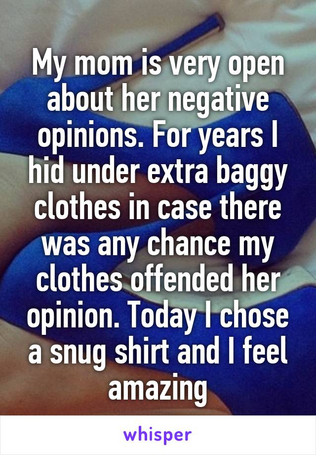 My mom is very open about her negative opinions. For years I hid under extra baggy clothes in case there was any chance my clothes offended her opinion. Today I chose a snug shirt and I feel amazing